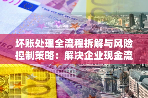 武汉坏账处理全流程拆解与风险控制策略：解决企业现金流顽疾的实战指南