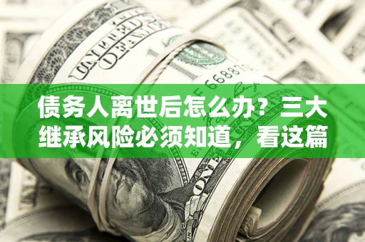 武汉债务人离世后怎么办？三大继承风险必须知道，看这篇就够了