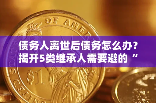 武汉债务人离世后债务怎么办？揭开5类继承人需要避的“坑”