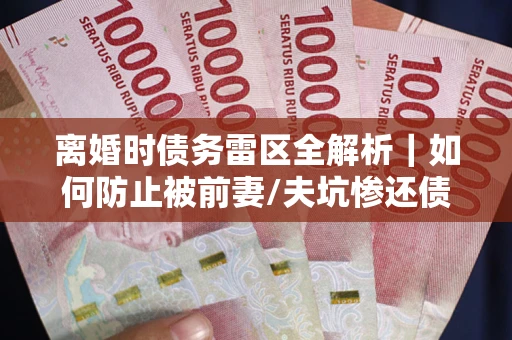 武汉离婚时债务雷区全解析｜如何防止被前妻/夫坑惨还债？