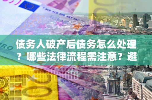 武汉债务人破产后债务怎么处理？哪些法律流程需注意？避免踩坑指南